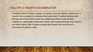 • A Multiple Hearth Furnace consists of a series of circular hearths, positioned in a
column and enclosed in a refractory-lined steel shell. A vertical rotating shaft
through the center of the furnace has rabble arms which moves the feed
material in a spiral path across each hearth, until it passes through drop holes to
the hearth below. After it passes through each hearth, the final product is
discharged through an outlet.
Hemant
MULTIPLE HEARTH INCINERATOR
 