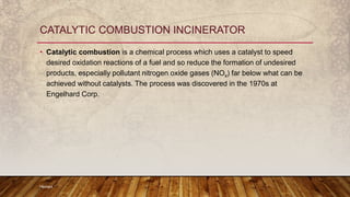 • Catalytic combustion is a chemical process which uses a catalyst to speed
desired oxidation reactions of a fuel and so reduce the formation of undesired
products, especially pollutant nitrogen oxide gases (NOx) far below what can be
achieved without catalysts. The process was discovered in the 1970s at
Engelhard Corp.
Hemant
CATALYTIC COMBUSTION INCINERATOR
 