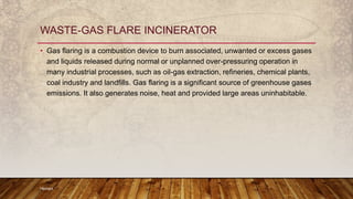 • Gas flaring is a combustion device to burn associated, unwanted or excess gases
and liquids released during normal or unplanned over-pressuring operation in
many industrial processes, such as oil-gas extraction, refineries, chemical plants,
coal industry and landfills. Gas flaring is a significant source of greenhouse gases
emissions. It also generates noise, heat and provided large areas uninhabitable.
Hemant
WASTE-GAS FLARE INCINERATOR
 