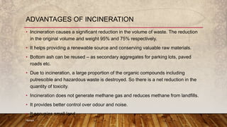 • Incineration causes a significant reduction in the volume of waste. The reduction
in the original volume and weight 95% and 75% respectively.
• It helps providing a renewable source and conserving valuable raw materials.
• Bottom ash can be reused – as secondary aggregates for parking lots, paved
roads etc.
• Due to incineration, a large proportion of the organic compounds including
putrescible and hazardous waste is destroyed. So there is a net reduction in the
quantity of toxicity.
• Incineration does not generate methane gas and reduces methane from landfills.
• It provides better control over odour and noise.
• It occupies small land.
Hemant
ADVANTAGES OF INCINERATION
 