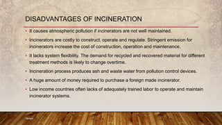 • It causes atmospheric pollution if incinerators are not well maintained.
• Incinerators are costly to construct, operate and regulate. Stringent emission for
incinerators increase the cost of construction, operation and maintenance.
• It lacks system flexibility. The demand for recycled and recovered material for different
treatment methods is likely to change overtime.
• Incineration process produces ash and waste water from pollution control devices.
• A huge amount of money required to purchase a foreign made incinerator.
• Low income countries often lacks of adequately trained labor to operate and maintain
incinerator systems.
Hemant
DISADVANTAGES OF INCINERATION
 