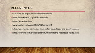 • www.wrfound.org.uk/articles/incineration.html
• https://en.wikipedia.org/wiki/Incineration
• https://www.slideshare
• www.wtert.co.uk/content/Defra%20report.pdf
• https://greentumble.com/waste-incineration-advantages-and-disadvantages/
• https://eponline.com/articles/2015/04/20/incinerating-hazardous-waste.aspx
Hemant
REFERENCES:
 