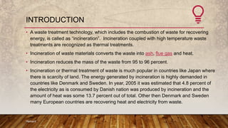 INTRODUCTION
• A waste treatment technology, which includes the combustion of waste for recovering
energy, is called as “incineration”. Incineration coupled with high temperature waste
treatments are recognized as thermal treatments.
• Incineration of waste materials converts the waste into ash, flue gas and heat.
• Incineration reduces the mass of the waste from 95 to 96 percent.
• Incineration or thermal treatment of waste is much popular in countries like Japan where
there is scarcity of land. The energy generated by incineration is highly demanded in
countries like Denmark and Sweden. In year, 2005 it was estimated that 4.8 percent of
the electricity as is consumed by Danish nation was produced by incineration and the
amount of heat was some 13.7 percent out of total. Other then Denmark and Sweden
many European countries are recovering heat and electricity from waste.
Hemant
 