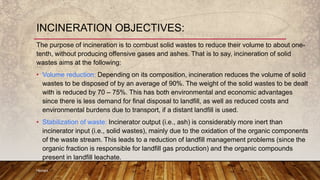 The purpose of incineration is to combust solid wastes to reduce their volume to about one-
tenth, without producing offensive gases and ashes. That is to say, incineration of solid
wastes aims at the following:
• Volume reduction: Depending on its composition, incineration reduces the volume of solid
wastes to be disposed of by an average of 90%. The weight of the solid wastes to be dealt
with is reduced by 70 – 75%. This has both environmental and economic advantages
since there is less demand for final disposal to landfill, as well as reduced costs and
environmental burdens due to transport, if a distant landfill is used.
• Stabilization of waste: Incinerator output (i.e., ash) is considerably more inert than
incinerator input (i.e., solid wastes), mainly due to the oxidation of the organic components
of the waste stream. This leads to a reduction of landfill management problems (since the
organic fraction is responsible for landfill gas production) and the organic compounds
present in landfill leachate.
Hemant
INCINERATION OBJECTIVES:
 