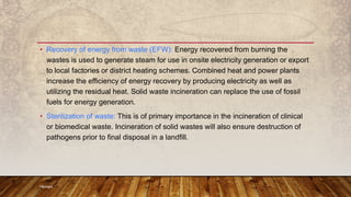 • Recovery of energy from waste (EFW): Energy recovered from burning the
wastes is used to generate steam for use in onsite electricity generation or export
to local factories or district heating schemes. Combined heat and power plants
increase the efficiency of energy recovery by producing electricity as well as
utilizing the residual heat. Solid waste incineration can replace the use of fossil
fuels for energy generation.
• Sterilization of waste: This is of primary importance in the incineration of clinical
or biomedical waste. Incineration of solid wastes will also ensure destruction of
pathogens prior to final disposal in a landfill.
Hemant
 