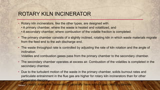 ROTARY KILN INCINERATOR
• Rotary kiln incinerators, like the other types, are designed with
• A primary chamber, where the waste is heated and volatilized, and
• A secondary chamber, where combustion of the volatile fraction is completed.
• The primary chamber consists of a slightly inclined, rotating kiln in which waste materials migrate
from the feed end to the ash discharge end.
• The waste throughput rate is controlled by adjusting the rate of kiln rotation and the angle of
inclination.
Volatiles and combustion gases pass from the primary chamber to the secondary chamber.
• The secondary chamber operates at excess air. Combustion of the volatiles is completed in the
secondary chamber.
• Due to the turbulent motion of the waste in the primary chamber, solids burnout rates and
particulate entrainment in the flue gas are higher for rotary kiln incinerators than for other
incinerator designs.
As a result, rotary kiln incinerators generally have add-on gas cleaning devicesHemant
 