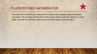 FLUIDIZED BED INCINERATOR
• Fluidized bed incinerators are used both the industrial and sewage sludge incineration
processes. The principle of fluidization is the process where a granular material in a solid
state is turned into a fluid-like state by passing a fluid (liquid or gas) through it.
Hemant
 