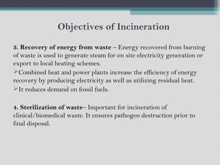 Objectives of Incineration
3. Recovery of energy from waste – Energy recovered from burning
of waste is used to generate steam for on site electricity generation or
export to local heating schemes.
Combined heat and power plants increase the efficiency of energy
recovery by producing electricity as well as utilizing residual heat.
It reduces demand on fossil fuels.
4. Sterilization of waste– Important for incineration of
clinical/biomedical waste. It ensures pathogen destruction prior to
final disposal.
 