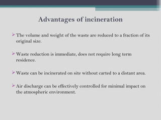 Advantages of incineration
The volume and weight of the waste are reduced to a fraction of its
original size.
Waste reduction is immediate, does not require long term
residence.
Waste can be incinerated on site without carted to a distant area.
Air discharge can be effectively controlled for minimal impact on
the atmospheric environment.
 