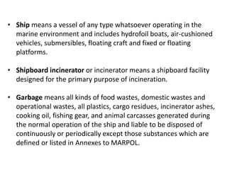 • Ship means a vessel of any type whatsoever operating in the
marine environment and includes hydrofoil boats, air-cushioned
vehicles, submersibles, floating craft and fixed or floating
platforms.
• Shipboard incinerator or incinerator means a shipboard facility
designed for the primary purpose of incineration.
• Garbage means all kinds of food wastes, domestic wastes and
operational wastes, all plastics, cargo residues, incinerator ashes,
cooking oil, fishing gear, and animal carcasses generated during
the normal operation of the ship and liable to be disposed of
continuously or periodically except those substances which are
defined or listed in Annexes to MARPOL.
 