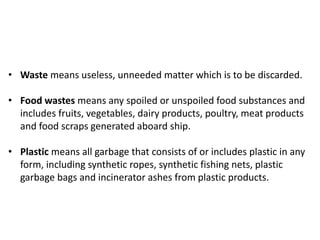 • Waste means useless, unneeded matter which is to be discarded.
• Food wastes means any spoiled or unspoiled food substances and
includes fruits, vegetables, dairy products, poultry, meat products
and food scraps generated aboard ship.
• Plastic means all garbage that consists of or includes plastic in any
form, including synthetic ropes, synthetic fishing nets, plastic
garbage bags and incinerator ashes from plastic products.
 