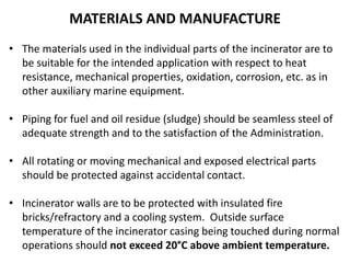 MATERIALS AND MANUFACTURE
• The materials used in the individual parts of the incinerator are to
be suitable for the intended application with respect to heat
resistance, mechanical properties, oxidation, corrosion, etc. as in
other auxiliary marine equipment.
• Piping for fuel and oil residue (sludge) should be seamless steel of
adequate strength and to the satisfaction of the Administration.
• All rotating or moving mechanical and exposed electrical parts
should be protected against accidental contact.
• Incinerator walls are to be protected with insulated fire
bricks/refractory and a cooling system. Outside surface
temperature of the incinerator casing being touched during normal
operations should not exceed 20°C above ambient temperature.
 