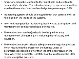 • Refractory should be resistant to thermal shocks and resistant to
normal ship's vibration. The refractory design temperature should be
equal to the combustion chamber design temperature plus 20% .
• Incinerating systems should be designed such that corrosion will be
minimized on the inside of the systems.
• In systems equipped for incinerating liquid wastes, safe ignition and
maintenance of combustion should be ensured.
• The combustion chamber(s) should be designed for easy
maintenance of all internal parts including the refractory and
insulation.
• The combustion process should take place under negative pressure
which means that the pressure in the furnace under all
circumstances should be lower than the ambient pressure in the
room where the incinerator is installed. A flue gas fan may be fitted
to secure negative pressure.
 