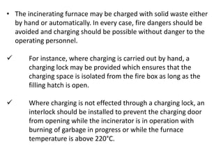 • The incinerating furnace may be charged with solid waste either
by hand or automatically. In every case, fire dangers should be
avoided and charging should be possible without danger to the
operating personnel.
 For instance, where charging is carried out by hand, a
charging lock may be provided which ensures that the
charging space is isolated from the fire box as long as the
filling hatch is open.
 Where charging is not effected through a charging lock, an
interlock should be installed to prevent the charging door
from opening while the incinerator is in operation with
burning of garbage in progress or while the furnace
temperature is above 220°C.
 