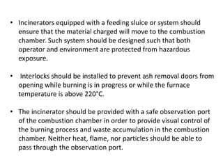 • Incinerators equipped with a feeding sluice or system should
ensure that the material charged will move to the combustion
chamber. Such system should be designed such that both
operator and environment are protected from hazardous
exposure.
• Interlocks should be installed to prevent ash removal doors from
opening while burning is in progress or while the furnace
temperature is above 220°C.
• The incinerator should be provided with a safe observation port
of the combustion chamber in order to provide visual control of
the burning process and waste accumulation in the combustion
chamber. Neither heat, flame, nor particles should be able to
pass through the observation port.
 