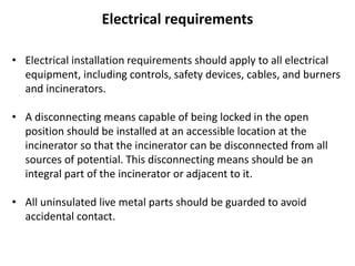 Electrical requirements
• Electrical installation requirements should apply to all electrical
equipment, including controls, safety devices, cables, and burners
and incinerators.
• A disconnecting means capable of being locked in the open
position should be installed at an accessible location at the
incinerator so that the incinerator can be disconnected from all
sources of potential. This disconnecting means should be an
integral part of the incinerator or adjacent to it.
• All uninsulated live metal parts should be guarded to avoid
accidental contact.
 