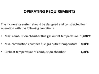 OPERATING REQUIREMENTS
The incinerator system should be designed and constructed for
operation with the following conditions:
• Max. combustion chamber flue gas outlet temperature 1,200°C
• Min. combustion chamber flue gas outlet temperature 850°C
• Preheat temperature of combustion chamber 650°C
 