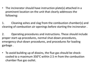 • The incinerator should have instruction plate(s) attached in a
prominent location on the unit that clearly addresses the
following:
1. Cleaning ashes and slag from the combustion chamber(s) and
cleaning of combustion air openings before starting the incinerator .
2. Operating procedures and instructions. These should include
proper start-up procedures, normal shut-down procedures,
emergency shut-down procedures, and procedures for loading
garbage .
• To avoid building up of dioxins, the flue gas should be shock-
cooled to a maximum 350°C within 2.5 m from the combustion
chamber flue gas outlet.
 