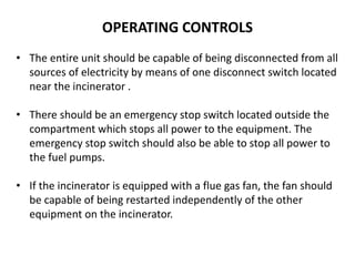 OPERATING CONTROLS
• The entire unit should be capable of being disconnected from all
sources of electricity by means of one disconnect switch located
near the incinerator .
• There should be an emergency stop switch located outside the
compartment which stops all power to the equipment. The
emergency stop switch should also be able to stop all power to
the fuel pumps.
• If the incinerator is equipped with a flue gas fan, the fan should
be capable of being restarted independently of the other
equipment on the incinerator.
 