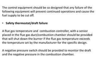 The control equipment should be so designed that any failure of the
following equipment will prevent continued operations and cause the
fuel supply to be cut off.
• Safety thermostat/draft failure
A flue gas temperature and combustion controller, with a sensor
placed in the flue gas duct/combustion chamber should be provided
that will shut down the burner if the flue gas temperature exceeds
the temperature set by the manufacturer for the specific design.
A negative pressure switch should be provided to monitor the draft
and the negative pressure in the combustion chamber.
 