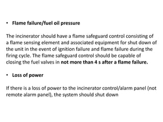 • Flame failure/fuel oil pressure
The incinerator should have a flame safeguard control consisting of
a flame sensing element and associated equipment for shut down of
the unit in the event of ignition failure and flame failure during the
firing cycle. The flame safeguard control should be capable of
closing the fuel valves in not more than 4 s after a flame failure.
• Loss of power
If there is a loss of power to the incinerator control/alarm panel (not
remote alarm panel), the system should shut down
 