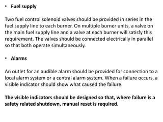 • Fuel supply
Two fuel control solenoid valves should be provided in series in the
fuel supply line to each burner. On multiple burner units, a valve on
the main fuel supply line and a valve at each burner will satisfy this
requirement. The valves should be connected electrically in parallel
so that both operate simultaneously.
• Alarms
An outlet for an audible alarm should be provided for connection to a
local alarm system or a central alarm system. When a failure occurs, a
visible indicator should show what caused the failure.
The visible indicators should be designed so that, where failure is a
safety related shutdown, manual reset is required.
 