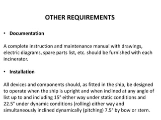 OTHER REQUIREMENTS
• Documentation
A complete instruction and maintenance manual with drawings,
electric diagrams, spare parts list, etc. should be furnished with each
incinerator.
• Installation
All devices and components should, as fitted in the ship, be designed
to operate when the ship is upright and when inclined at any angle of
list up to and including 15° either way under static conditions and
22.5° under dynamic conditions (rolling) either way and
simultaneously inclined dynamically (pitching) 7.5° by bow or stern.
 