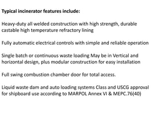 Typical incinerator features include:
Heavy-duty all welded construction with high strength, durable
castable high temperature refractory lining
Fully automatic electrical controls with simple and reliable operation
Single batch or continuous waste loading May be in Vertical and
horizontal design, plus modular construction for easy installation
Full swing combustion chamber door for total access.
Liquid waste dam and auto loading systems Class and USCG approval
for shipboard use according to MARPOL Annex VI & MEPC.76(40)
 