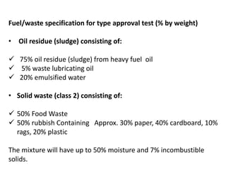 Fuel/waste specification for type approval test (% by weight)
• Oil residue (sludge) consisting of:
 75% oil residue (sludge) from heavy fuel oil
 5% waste lubricating oil
 20% emulsified water
• Solid waste (class 2) consisting of:
 50% Food Waste
 50% rubbish Containing Approx. 30% paper, 40% cardboard, 10%
rags, 20% plastic
The mixture will have up to 50% moisture and 7% incombustible
solids.
 