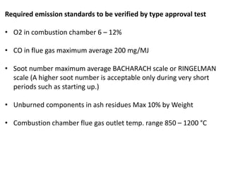 Required emission standards to be verified by type approval test
• O2 in combustion chamber 6 – 12%
• CO in flue gas maximum average 200 mg/MJ
• Soot number maximum average BACHARACH scale or RINGELMAN
scale (A higher soot number is acceptable only during very short
periods such as starting up.)
• Unburned components in ash residues Max 10% by Weight
• Combustion chamber flue gas outlet temp. range 850 – 1200 °C
 