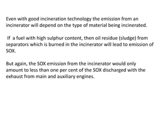 Even with good incineration technology the emission from an
incinerator will depend on the type of material being incinerated.
If a fuel with high sulphur content, then oil residue (sludge) from
separators which is burned in the incinerator will lead to emission of
SOX.
But again, the SOX emission from the incinerator would only
amount to less than one per cent of the SOX discharged with the
exhaust from main and auxiliary engines.
 