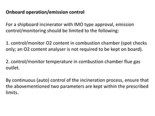 Onboard operation/emission control
For a shipboard incinerator with IMO type approval, emission
control/monitoring should be limited to the following:
1. control/monitor O2 content in combustion chamber (spot checks
only; an O2 content analyser is not required to be kept on board).
2. control/monitor temperature in combustion chamber flue gas
outlet.
By continuous (auto) control of the incineration process, ensure that
the abovementioned two parameters are kept within the prescribed
limits.
 