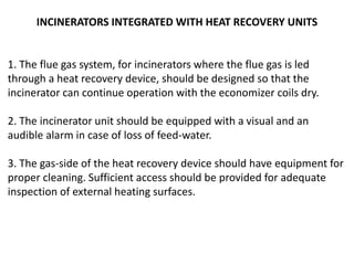 INCINERATORS INTEGRATED WITH HEAT RECOVERY UNITS
1. The flue gas system, for incinerators where the flue gas is led
through a heat recovery device, should be designed so that the
incinerator can continue operation with the economizer coils dry.
2. The incinerator unit should be equipped with a visual and an
audible alarm in case of loss of feed-water.
3. The gas-side of the heat recovery device should have equipment for
proper cleaning. Sufficient access should be provided for adequate
inspection of external heating surfaces.
 
