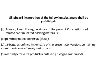 Shipboard incineration of the following substances shall be
prohibited:
(a) Annex I, II and III cargo residues of the present Convention and
related contaminated packing materials;
(b) polychlorinated biphenyls (PCBs);
(c) garbage, as defined in Annex V of the present Convention, containing
more than traces of heavy metals; and
(d) refined petroleum products containing halogen compounds.
 