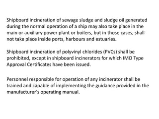 Shipboard incineration of sewage sludge and sludge oil generated
during the normal operation of a ship may also take place in the
main or auxiliary power plant or boilers, but in those cases, shall
not take place inside ports, harbours and estuaries.
Shipboard incineration of polyvinyl chlorides (PVCs) shall be
prohibited, except in shipboard incinerators for which IMO Type
Approval Certificates have been issued.
Personnel responsible for operation of any incinerator shall be
trained and capable of implementing the guidance provided in the
manufacturer's operating manual.
 