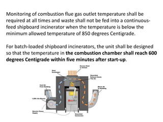 Monitoring of combustion flue gas outlet temperature shall be
required at all times and waste shall not be fed into a continuous-
feed shipboard incinerator when the temperature is below the
minimum allowed temperature of 850 degrees Centigrade.
For batch-loaded shipboard incinerators, the unit shall be designed
so that the temperature in the combustion chamber shall reach 600
degrees Centigrade within five minutes after start-up.
 