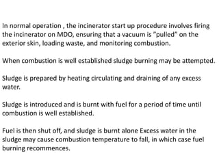 In normal operation , the incinerator start up procedure involves firing
the incinerator on MDO, ensuring that a vacuum is ”pulled” on the
exterior skin, loading waste, and monitoring combustion.
When combustion is well established sludge burning may be attempted.
Sludge is prepared by heating circulating and draining of any excess
water.
Sludge is introduced and is burnt with fuel for a period of time until
combustion is well established.
Fuel is then shut off, and sludge is burnt alone Excess water in the
sludge may cause combustion temperature to fall, in which case fuel
burning recommences.
 