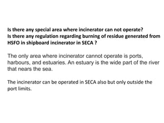 Is there any special area where incinerator can not operate?
Is there any regulation regarding burning of residue generated from
HSFO in shipboard incinerator in SECA ?
The only area where incinerator cannot operate is ports,
harbours, and estuaries. An estuary is the wide part of the river
that nears the sea.
The incinerator can be operated in SECA also but only outside the
port limits.
 