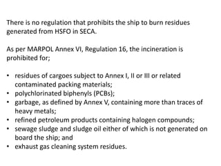 There is no regulation that prohibits the ship to burn residues
generated from HSFO in SECA.
As per MARPOL Annex VI, Regulation 16, the incineration is
prohibited for;
• residues of cargoes subject to Annex I, II or III or related
contaminated packing materials;
• polychlorinated biphenyls (PCBs);
• garbage, as defined by Annex V, containing more than traces of
heavy metals;
• refined petroleum products containing halogen compounds;
• sewage sludge and sludge oil either of which is not generated on
board the ship; and
• exhaust gas cleaning system residues.
 