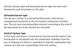 Vertical cyclone type and horizontal burner type are two most
commonly used incinerator on the ship.
Horizontal burner type
The set up is similar to a horizontal fired boiler with burner
arrangement horizontal to the incinerator combustion chamber
axis. The ash and noncombustible material remaining at the end of
the operation has to be cleared out manually.
Vertical Cyclone type
In this type, the burner is mounted on the top and the waste to be
incinerated in introduced into the combustion chamber from the
top. A rotating arm device is provided to improve combustion and
remove ash and non-combustibles from the surface.
 