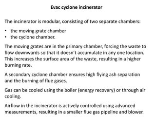 The incinerator is modular, consisting of two separate chambers:
• the moving grate chamber
• the cyclone chamber.
The moving grates are in the primary chamber, forcing the waste to
flow downwards so that it doesn’t accumulate in any one location.
This increases the surface area of the waste, resulting in a higher
burning rate.
A secondary cyclone chamber ensures high flying ash separation
and the burning of flue gases.
Gas can be cooled using the boiler (energy recovery) or through air
cooling.
Airflow in the incinerator is actively controlled using advanced
measurements, resulting in a smaller flue gas pipeline and blower.
Evac cyclone incinerator
 