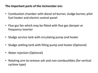 The important parts of the incinerator are:
• Combustion chamber with diesel oil burner, sludge burner, pilot
fuel heater and electric control panel
• Flue gas fan which may be fitted with flue gas damper or
frequency inverter
• Sludge service tank with circulating pump and heater
• Sludge settling tank with filling pump and heater (Optional)
• Water injection (Optional)
• Rotating arm to remove ash and non-combustibles (for vertical
cyclone type)
 