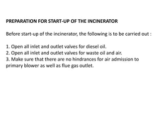 PREPARATION FOR START-UP OF THE INCINERATOR
Before start-up of the incinerator, the following is to be carried out :
1. Open all inlet and outlet valves for diesel oil.
2. Open all inlet and outlet valves for waste oil and air.
3. Make sure that there are no hindrances for air admission to
primary blower as well as flue gas outlet.
 