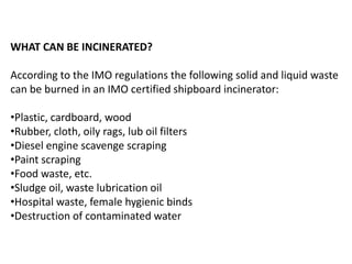 WHAT CAN BE INCINERATED?
According to the IMO regulations the following solid and liquid waste
can be burned in an IMO certified shipboard incinerator:
•Plastic, cardboard, wood
•Rubber, cloth, oily rags, lub oil filters
•Diesel engine scavenge scraping
•Paint scraping
•Food waste, etc.
•Sludge oil, waste lubrication oil
•Hospital waste, female hygienic binds
•Destruction of contaminated water
 