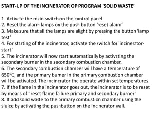 START-UP OF THE INCINERATOR OP PROGRAM 'SOLID WASTE’
1. Activate the main switch on the control panel.
2. Reset the alarm lamps on the push button 'reset alarm’
3. Make sure that all the lamps are alight by pressing the button 'lamp
test’
4. For starting of the incinerator, activate the switch for 'incinerator-
start’
5. The incinerator will now start automatically by activating the
secondary burner in the secondary combustion chamber.
6. The secondary combustion chamber will have a temperature of
650℃, and the primary burner in the primary combustion chamber
will be activated. The incinerator the operate within set temperatures.
7. If the flame in the incinerator goes out, the incinerator is to be reset
by means of "reset flame failure primary and secondary burner"
8. If add solid waste to the primary combustion chamber using the
sluice by activating the pushbutton on the incinerator wall.
 