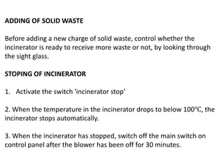 ADDING OF SOLID WASTE
Before adding a new charge of solid waste, control whether the
incinerator is ready to receive more waste or not, by looking through
the sight glass.
STOPING OF INCINERATOR
1. Activate the switch 'incinerator stop’
2. When the temperature in the incinerator drops to below 100℃, the
incinerator stops automatically.
3. When the incinerator has stopped, switch off the main switch on
control panel after the blower has been off for 30 minutes.
 