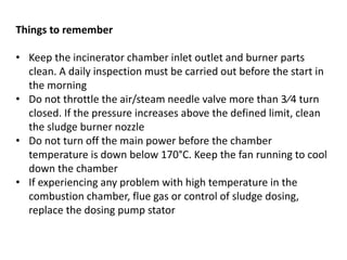 Things to remember
• Keep the incinerator chamber inlet outlet and burner parts
clean. A daily inspection must be carried out before the start in
the morning
• Do not throttle the air/steam needle valve more than 3⁄4 turn
closed. If the pressure increases above the defined limit, clean
the sludge burner nozzle
• Do not turn off the main power before the chamber
temperature is down below 170°C. Keep the fan running to cool
down the chamber
• If experiencing any problem with high temperature in the
combustion chamber, flue gas or control of sludge dosing,
replace the dosing pump stator
 