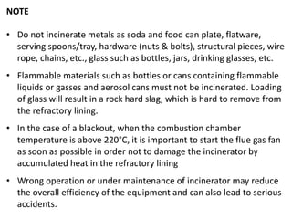 NOTE
• Do not incinerate metals as soda and food can plate, flatware,
serving spoons/tray, hardware (nuts & bolts), structural pieces, wire
rope, chains, etc., glass such as bottles, jars, drinking glasses, etc.
• Flammable materials such as bottles or cans containing flammable
liquids or gasses and aerosol cans must not be incinerated. Loading
of glass will result in a rock hard slag, which is hard to remove from
the refractory lining.
• In the case of a blackout, when the combustion chamber
temperature is above 220°C, it is important to start the flue gas fan
as soon as possible in order not to damage the incinerator by
accumulated heat in the refractory lining
• Wrong operation or under maintenance of incinerator may reduce
the overall efficiency of the equipment and can also lead to serious
accidents.
 