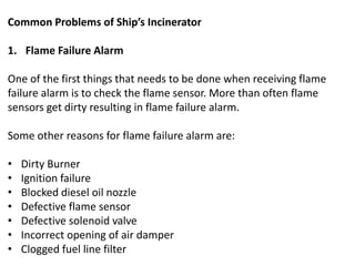 Common Problems of Ship’s Incinerator
1. Flame Failure Alarm
One of the first things that needs to be done when receiving flame
failure alarm is to check the flame sensor. More than often flame
sensors get dirty resulting in flame failure alarm.
Some other reasons for flame failure alarm are:
• Dirty Burner
• Ignition failure
• Blocked diesel oil nozzle
• Defective flame sensor
• Defective solenoid valve
• Incorrect opening of air damper
• Clogged fuel line filter
 