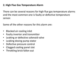 2. High Flue Gas Temperature Alarm
There can be several reasons for high flue gas temperature alarms
and the most common one is faulty or defective temperature
sensor.
Some of the other reasons for this alarm are:
• Blocked air cooling inlet
• Faulty inverter and transmitter
• Leaking or defective solenoid valve
• Leaking dosing pump stator
• Defective pressure control
• Clogged cooling panel slot
• Throttling brick fallen out
 